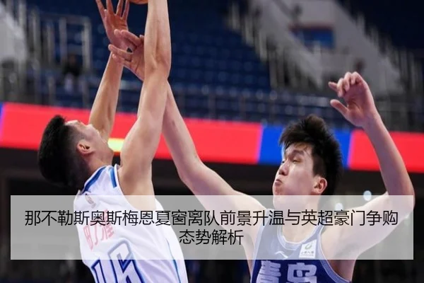 那不勒斯奥斯梅恩夏窗离队前景升温与英超豪门争购态势解析