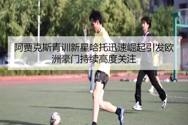 阿贾克斯青训新星哈托迅速崛起引发欧洲豪门持续高度关注