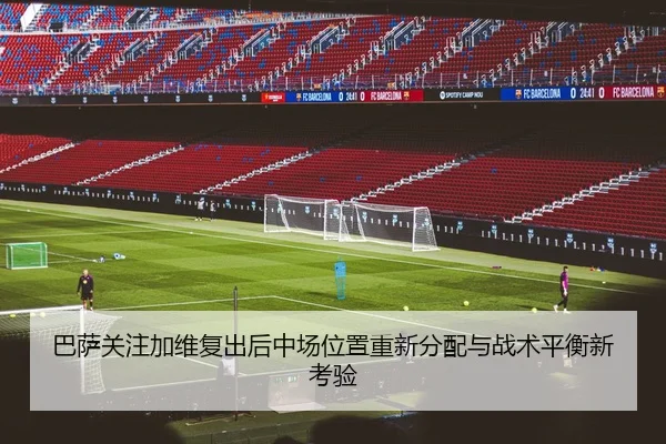 巴萨关注加维复出后中场位置重新分配与战术平衡新考验