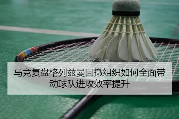 马竞复盘格列兹曼回撤组织如何全面带动球队进攻效率提升