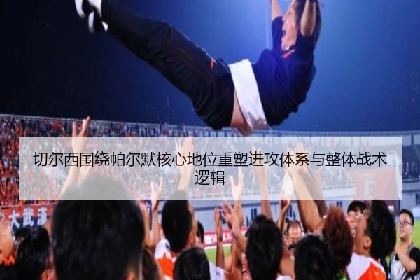 切尔西围绕帕尔默核心地位重塑进攻体系与整体战术逻辑